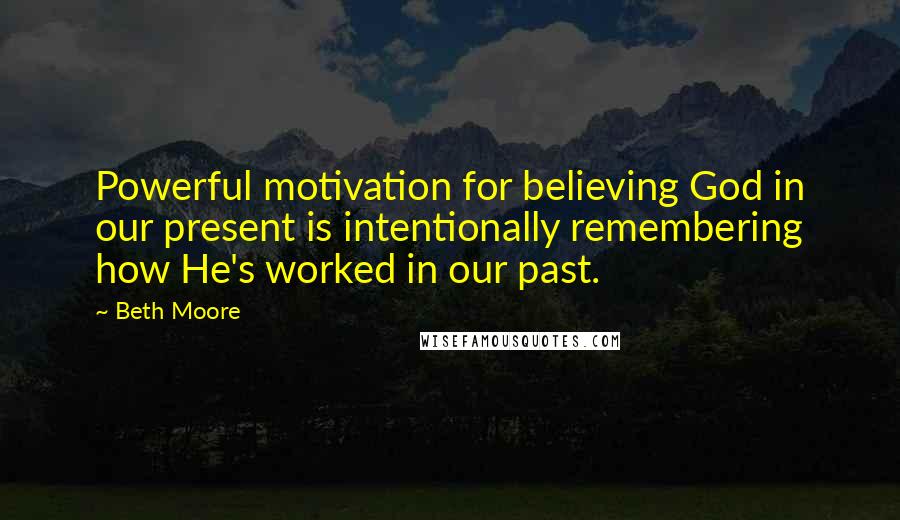 Beth Moore Quotes: Powerful motivation for believing God in our present is intentionally remembering how He's worked in our past.