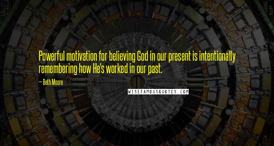 Beth Moore Quotes: Powerful motivation for believing God in our present is intentionally remembering how He's worked in our past.
