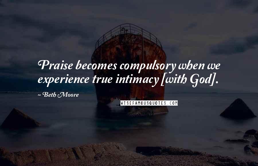 Beth Moore Quotes: Praise becomes compulsory when we experience true intimacy [with God].