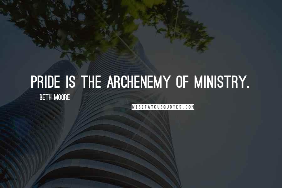 Beth Moore Quotes: Pride is the archenemy of ministry.