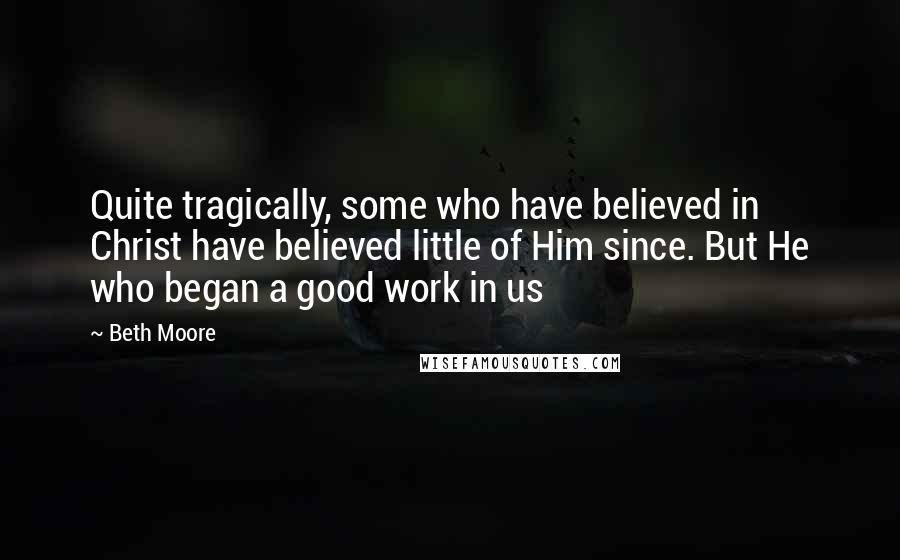 Beth Moore Quotes: Quite tragically, some who have believed in Christ have believed little of Him since. But He who began a good work in us