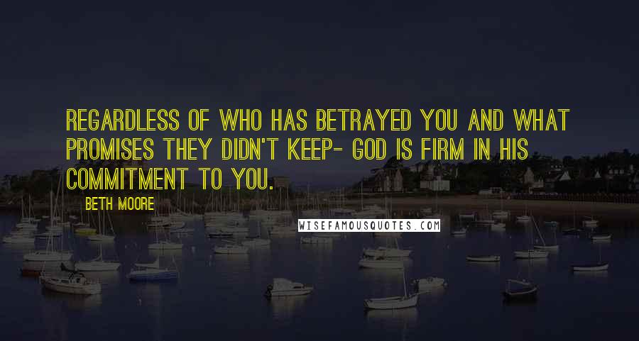 Beth Moore Quotes: Regardless of who has betrayed you and what promises they didn't keep- God is firm in His commitment to you.