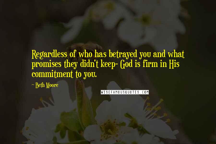 Beth Moore Quotes: Regardless of who has betrayed you and what promises they didn't keep- God is firm in His commitment to you.