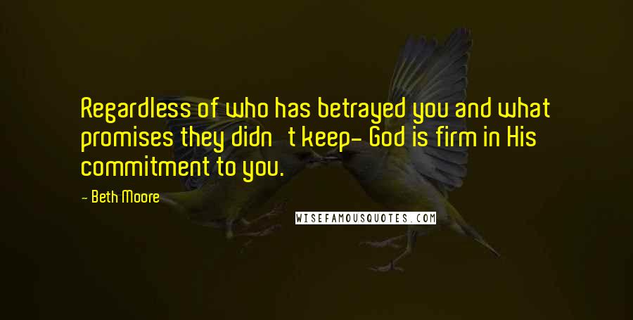 Beth Moore Quotes: Regardless of who has betrayed you and what promises they didn't keep- God is firm in His commitment to you.
