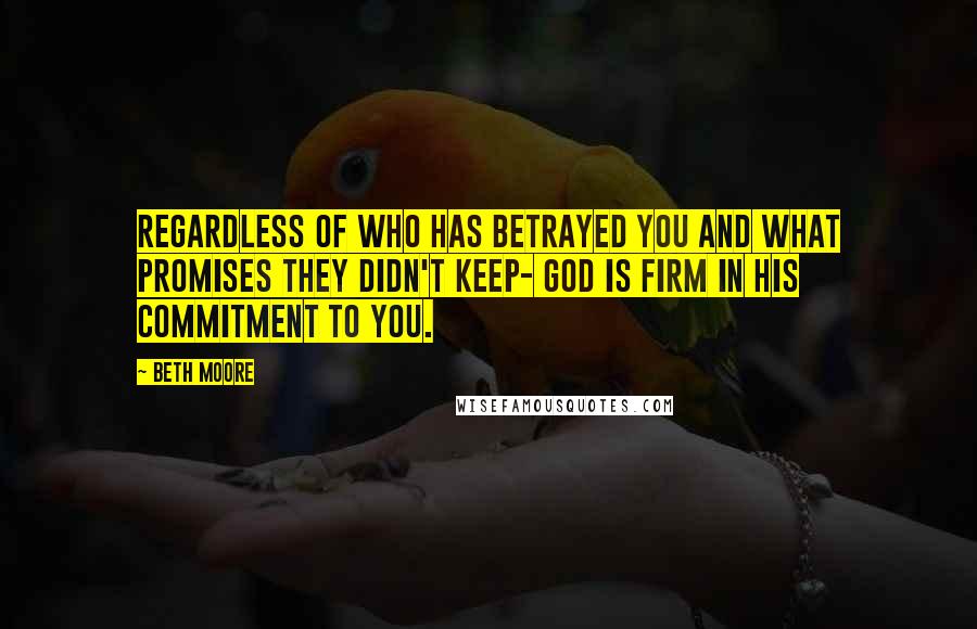 Beth Moore Quotes: Regardless of who has betrayed you and what promises they didn't keep- God is firm in His commitment to you.