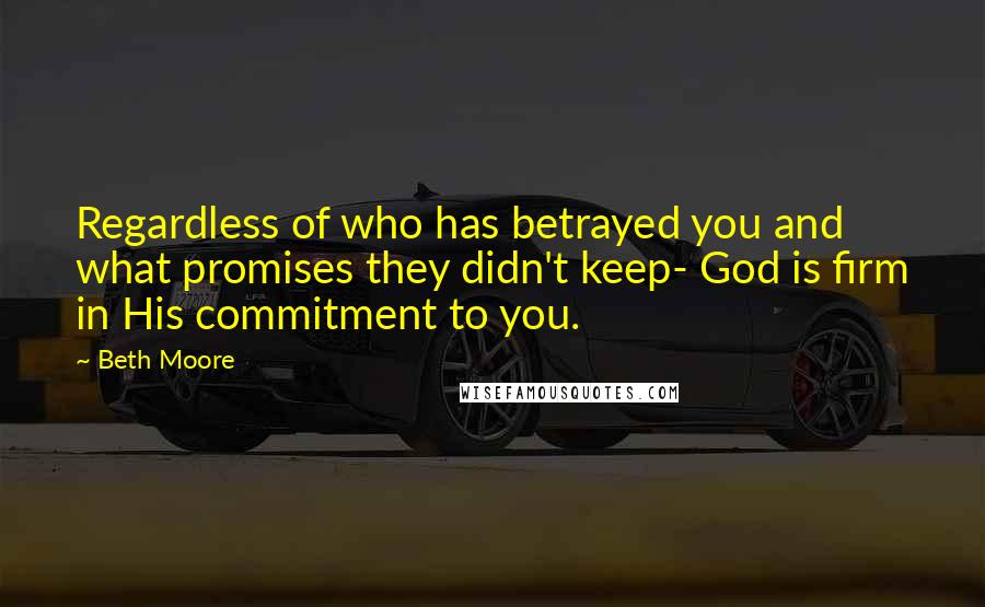 Beth Moore Quotes: Regardless of who has betrayed you and what promises they didn't keep- God is firm in His commitment to you.