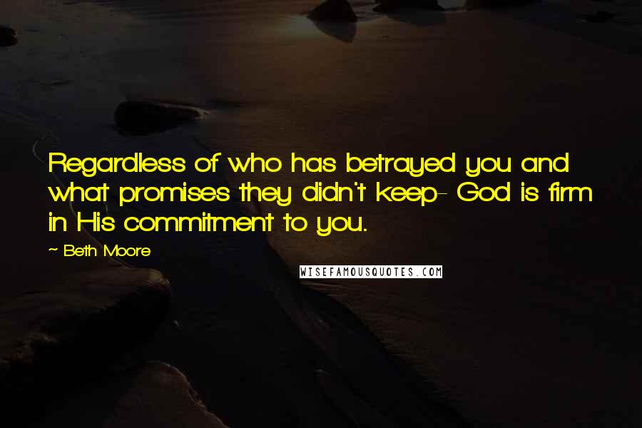 Beth Moore Quotes: Regardless of who has betrayed you and what promises they didn't keep- God is firm in His commitment to you.