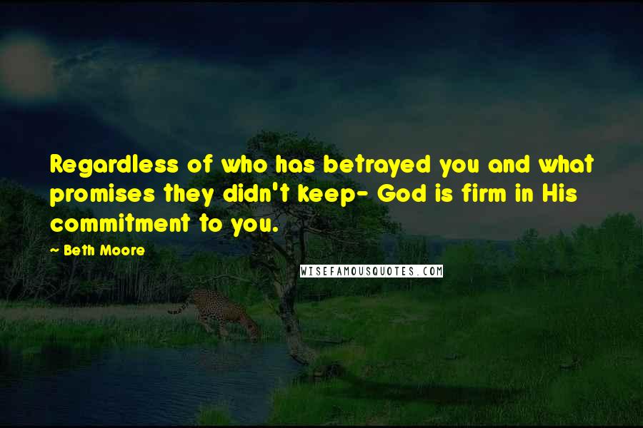 Beth Moore Quotes: Regardless of who has betrayed you and what promises they didn't keep- God is firm in His commitment to you.