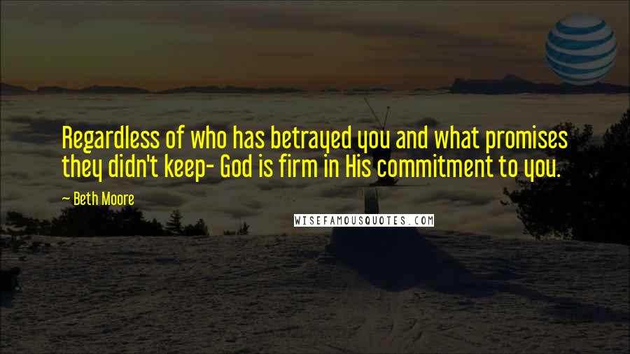 Beth Moore Quotes: Regardless of who has betrayed you and what promises they didn't keep- God is firm in His commitment to you.