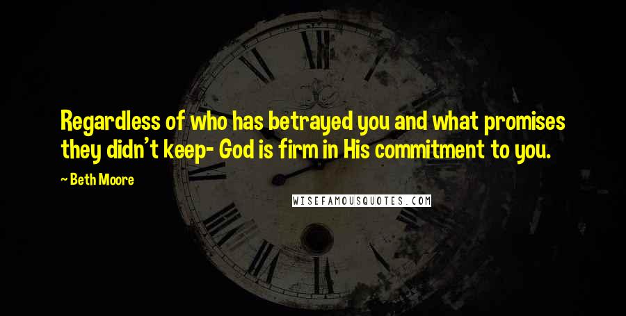 Beth Moore Quotes: Regardless of who has betrayed you and what promises they didn't keep- God is firm in His commitment to you.