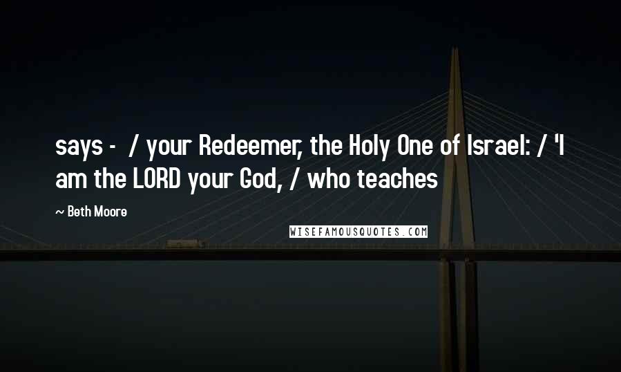 Beth Moore Quotes: says -  / your Redeemer, the Holy One of Israel: / 'I am the LORD your God, / who teaches