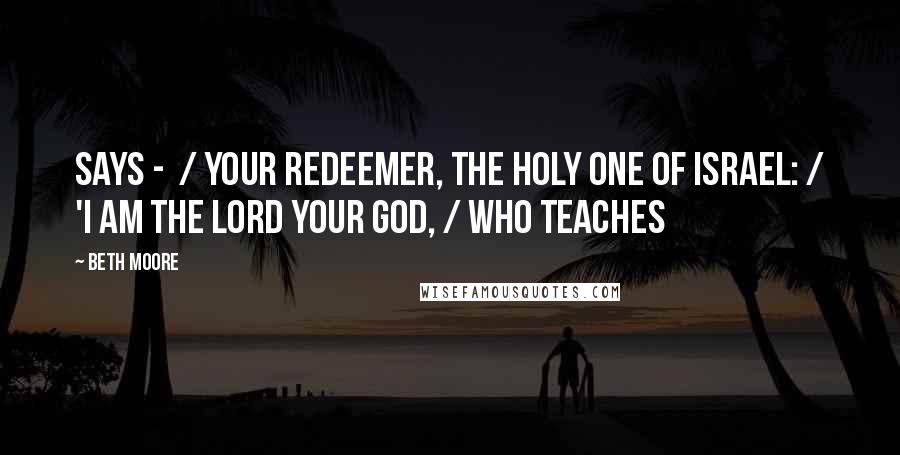 Beth Moore Quotes: says -  / your Redeemer, the Holy One of Israel: / 'I am the LORD your God, / who teaches