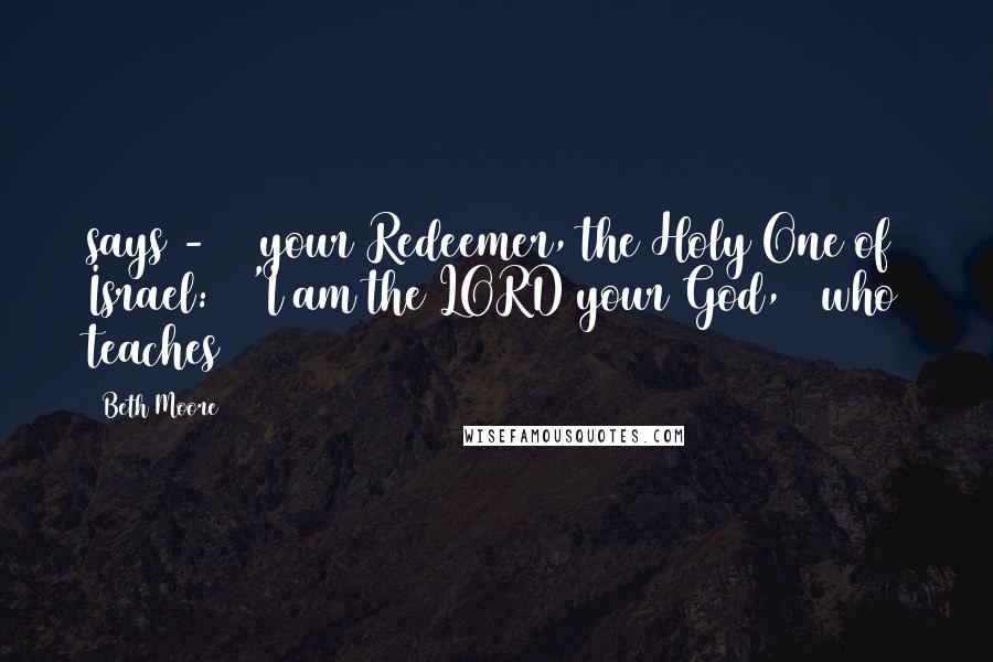 Beth Moore Quotes: says -  / your Redeemer, the Holy One of Israel: / 'I am the LORD your God, / who teaches