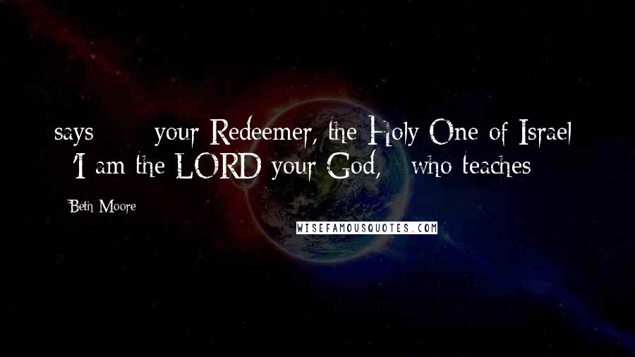 Beth Moore Quotes: says -  / your Redeemer, the Holy One of Israel: / 'I am the LORD your God, / who teaches