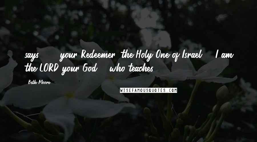 Beth Moore Quotes: says -  / your Redeemer, the Holy One of Israel: / 'I am the LORD your God, / who teaches