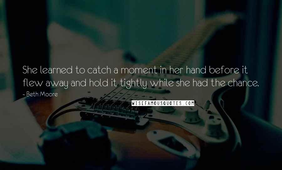 Beth Moore Quotes: She learned to catch a moment in her hand before it flew away and hold it tightly while she had the chance.