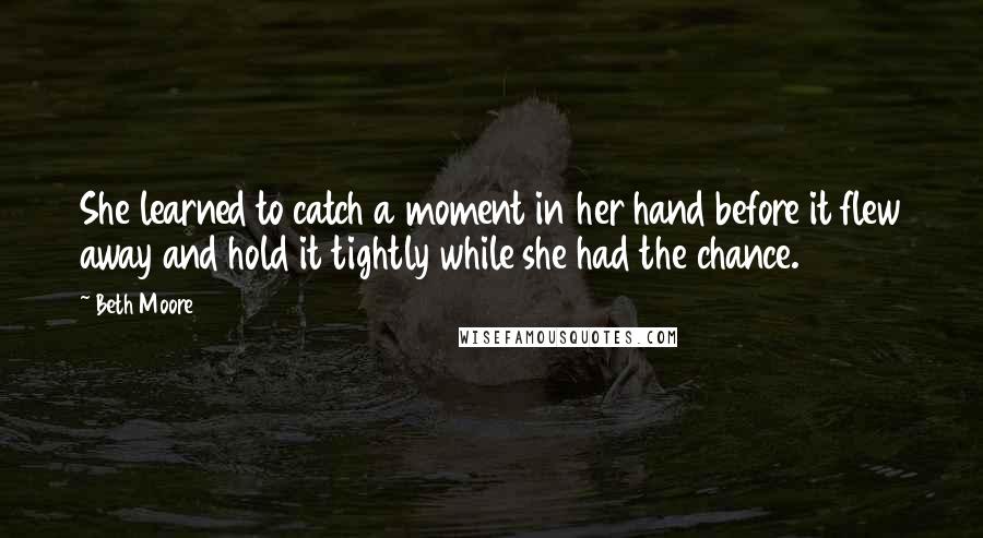 Beth Moore Quotes: She learned to catch a moment in her hand before it flew away and hold it tightly while she had the chance.