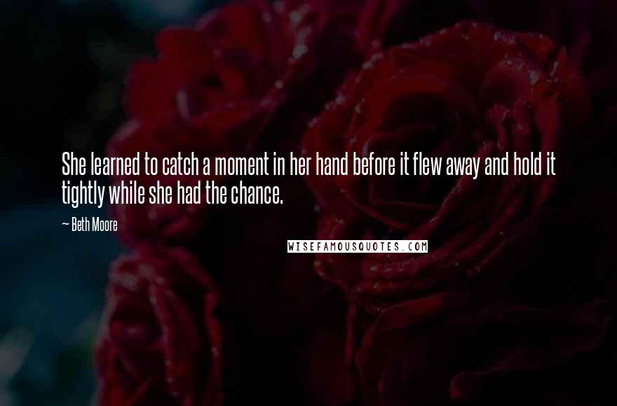 Beth Moore Quotes: She learned to catch a moment in her hand before it flew away and hold it tightly while she had the chance.