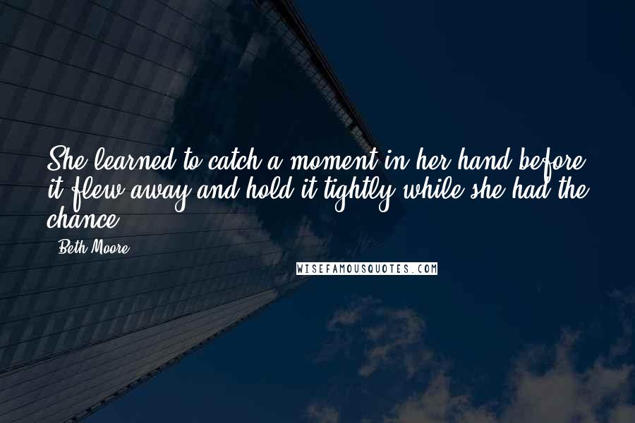 Beth Moore Quotes: She learned to catch a moment in her hand before it flew away and hold it tightly while she had the chance.