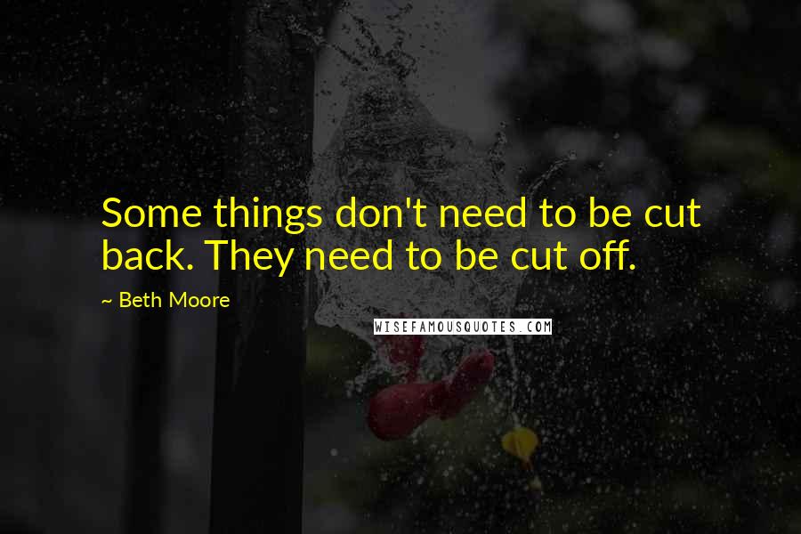 Beth Moore Quotes: Some things don't need to be cut back. They need to be cut off.