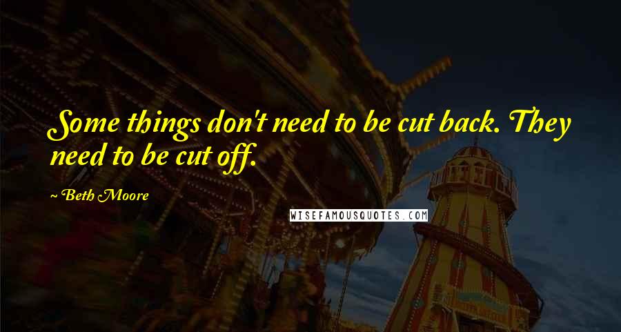 Beth Moore Quotes: Some things don't need to be cut back. They need to be cut off.