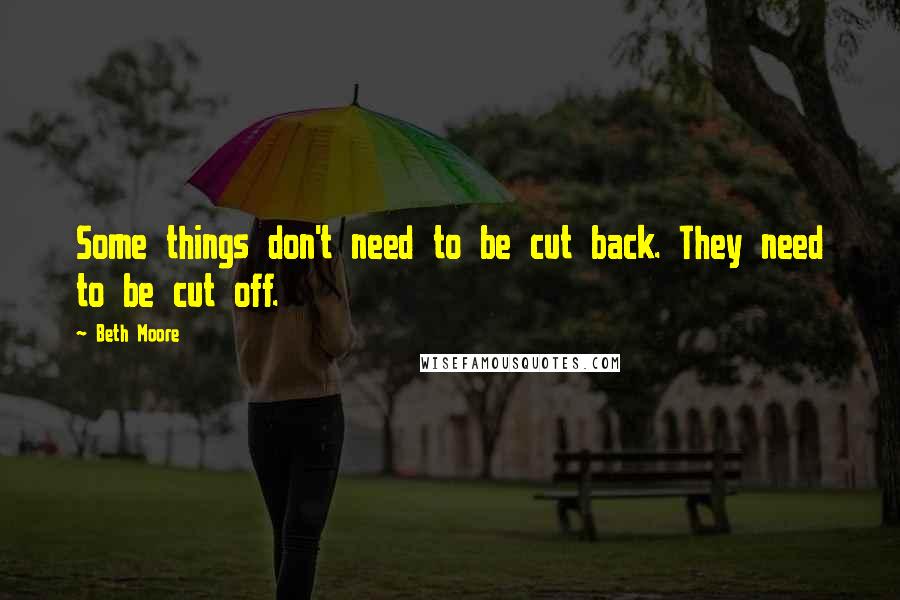 Beth Moore Quotes: Some things don't need to be cut back. They need to be cut off.