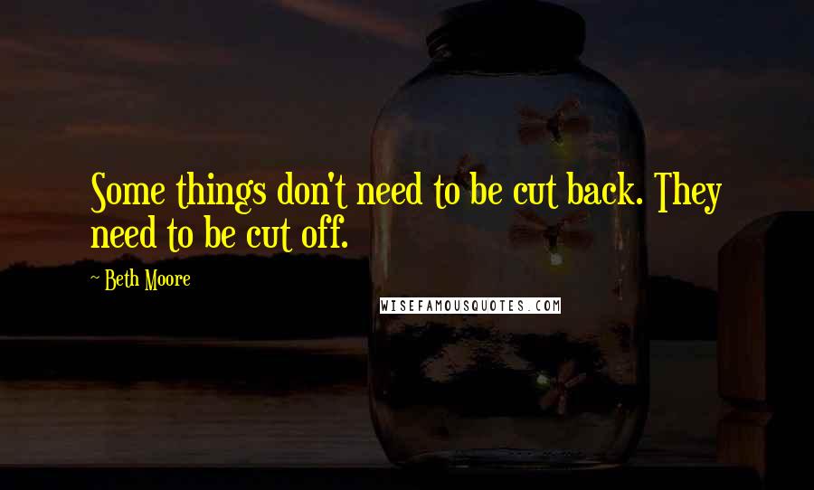 Beth Moore Quotes: Some things don't need to be cut back. They need to be cut off.