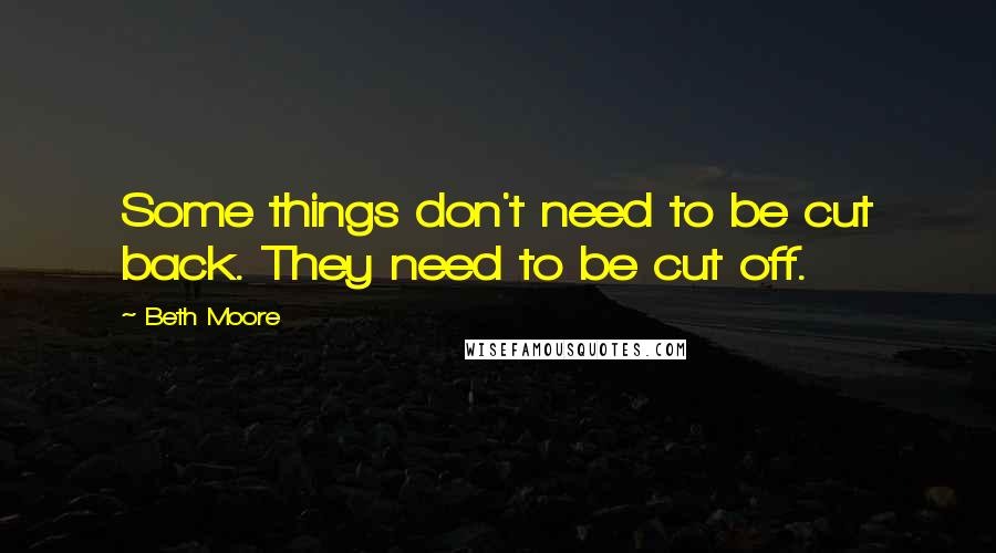 Beth Moore Quotes: Some things don't need to be cut back. They need to be cut off.