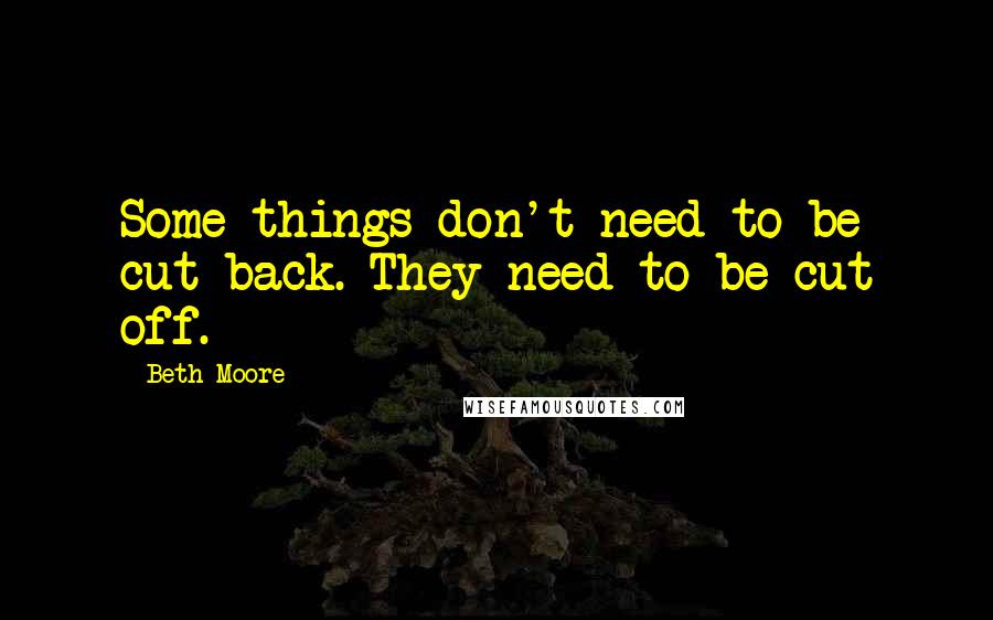 Beth Moore Quotes: Some things don't need to be cut back. They need to be cut off.