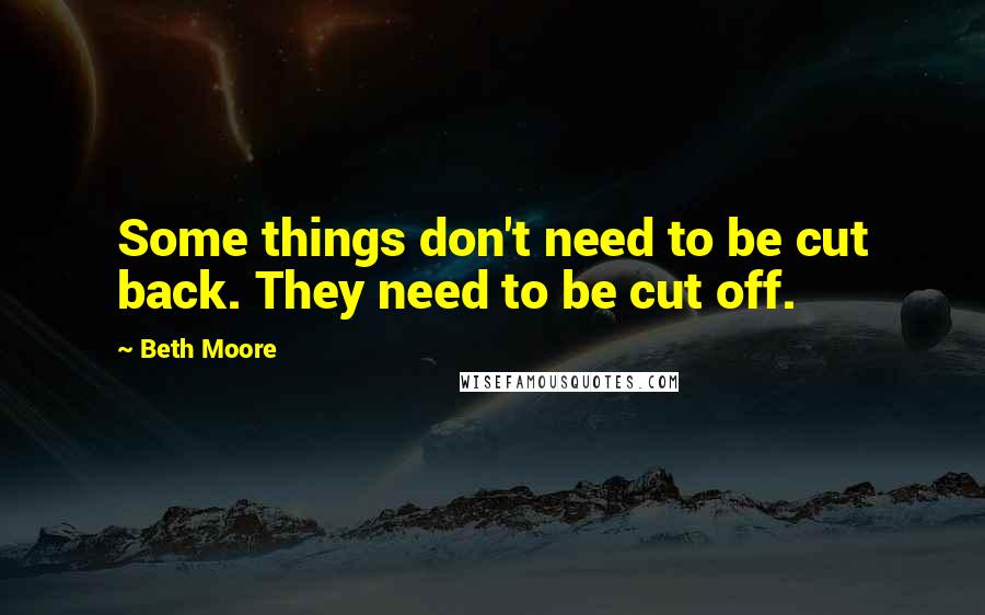 Beth Moore Quotes: Some things don't need to be cut back. They need to be cut off.