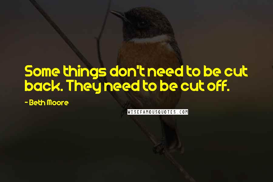 Beth Moore Quotes: Some things don't need to be cut back. They need to be cut off.
