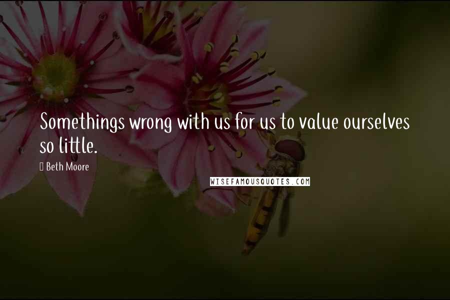 Beth Moore Quotes: Somethings wrong with us for us to value ourselves so little.