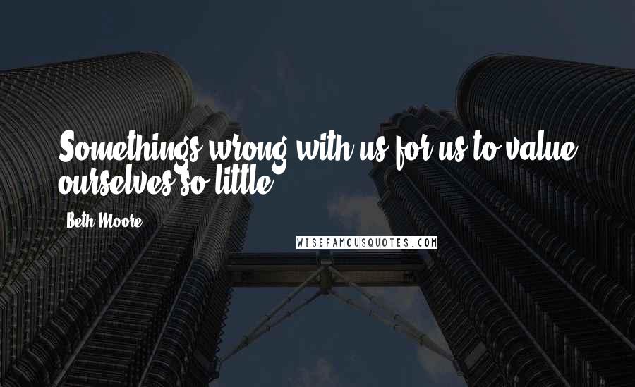 Beth Moore Quotes: Somethings wrong with us for us to value ourselves so little.