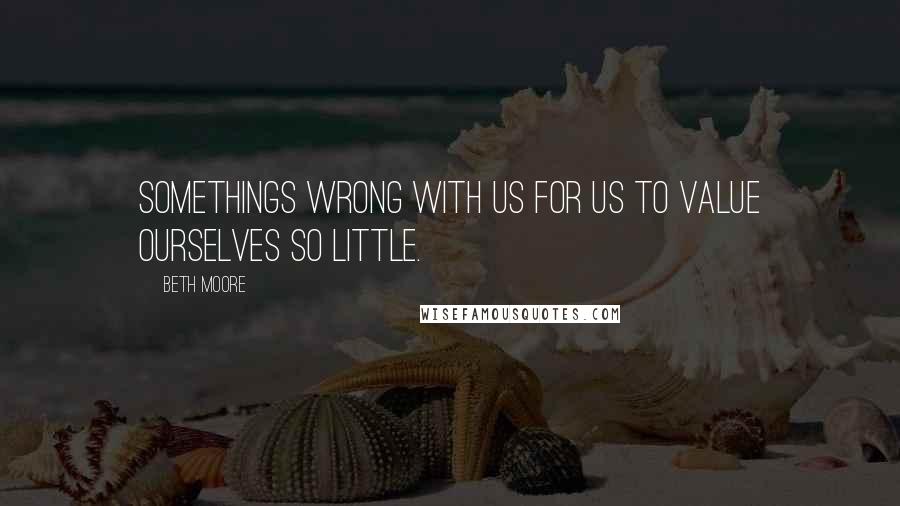 Beth Moore Quotes: Somethings wrong with us for us to value ourselves so little.