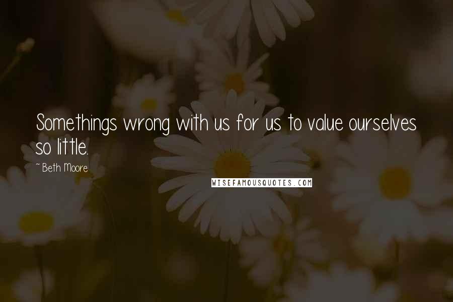 Beth Moore Quotes: Somethings wrong with us for us to value ourselves so little.