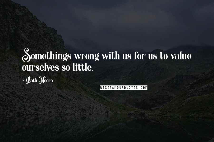 Beth Moore Quotes: Somethings wrong with us for us to value ourselves so little.