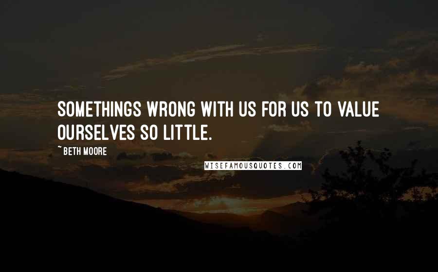 Beth Moore Quotes: Somethings wrong with us for us to value ourselves so little.