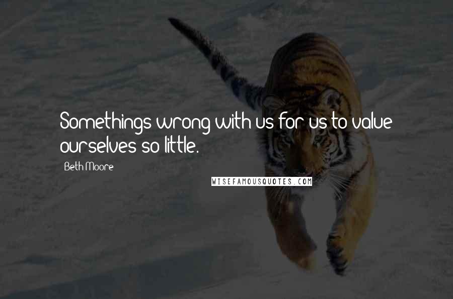 Beth Moore Quotes: Somethings wrong with us for us to value ourselves so little.