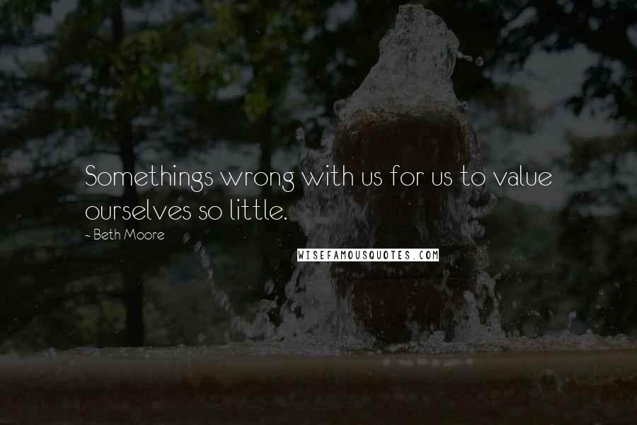 Beth Moore Quotes: Somethings wrong with us for us to value ourselves so little.