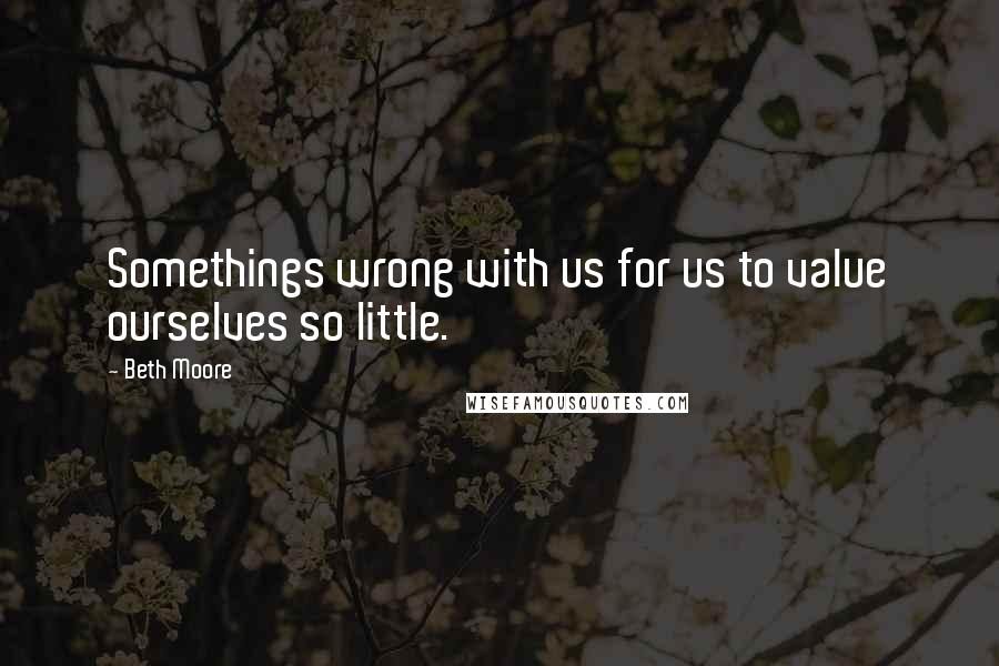 Beth Moore Quotes: Somethings wrong with us for us to value ourselves so little.