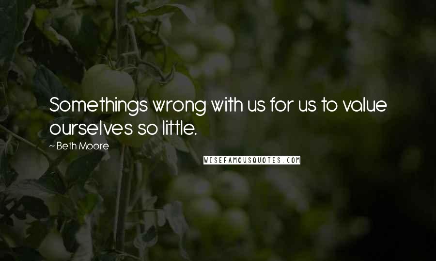 Beth Moore Quotes: Somethings wrong with us for us to value ourselves so little.