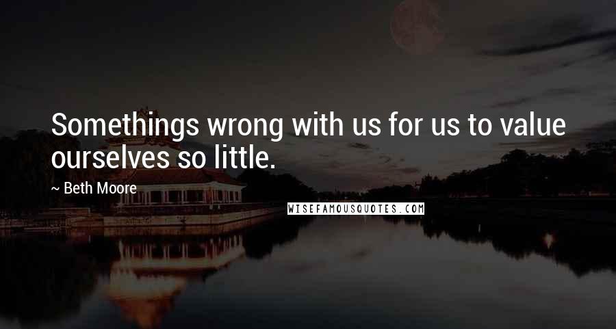 Beth Moore Quotes: Somethings wrong with us for us to value ourselves so little.