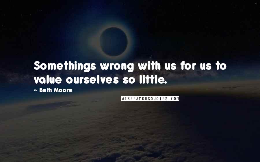 Beth Moore Quotes: Somethings wrong with us for us to value ourselves so little.