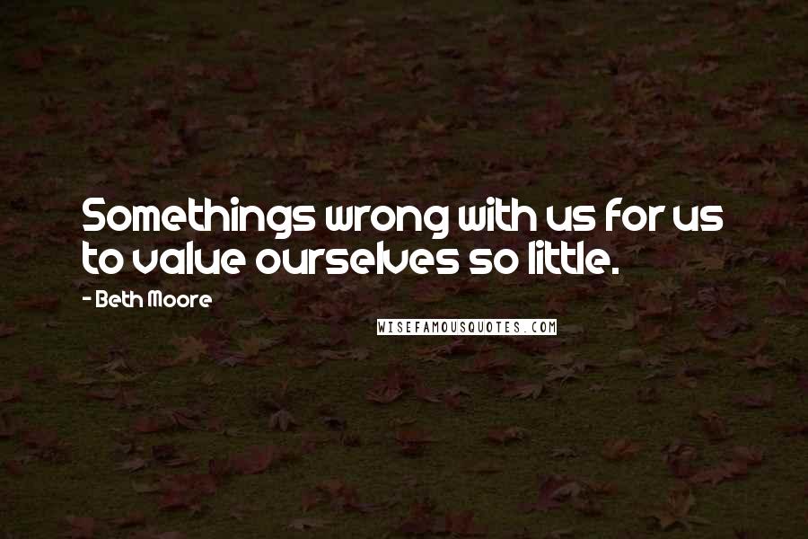 Beth Moore Quotes: Somethings wrong with us for us to value ourselves so little.