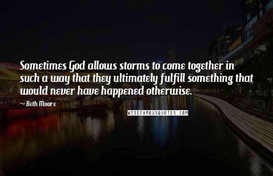 Beth Moore Quotes: Sometimes God allows storms to come together in such a way that they ultimately fulfill something that would never have happened otherwise.