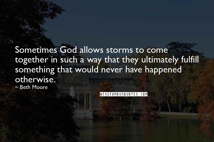 Beth Moore Quotes: Sometimes God allows storms to come together in such a way that they ultimately fulfill something that would never have happened otherwise.