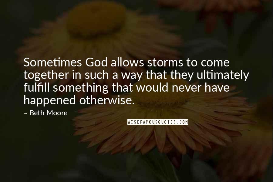 Beth Moore Quotes: Sometimes God allows storms to come together in such a way that they ultimately fulfill something that would never have happened otherwise.