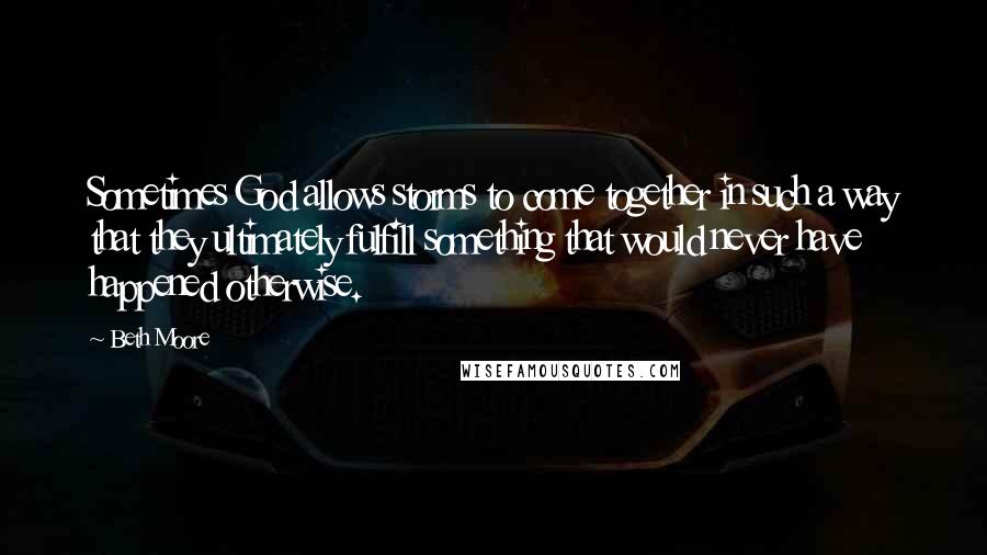Beth Moore Quotes: Sometimes God allows storms to come together in such a way that they ultimately fulfill something that would never have happened otherwise.