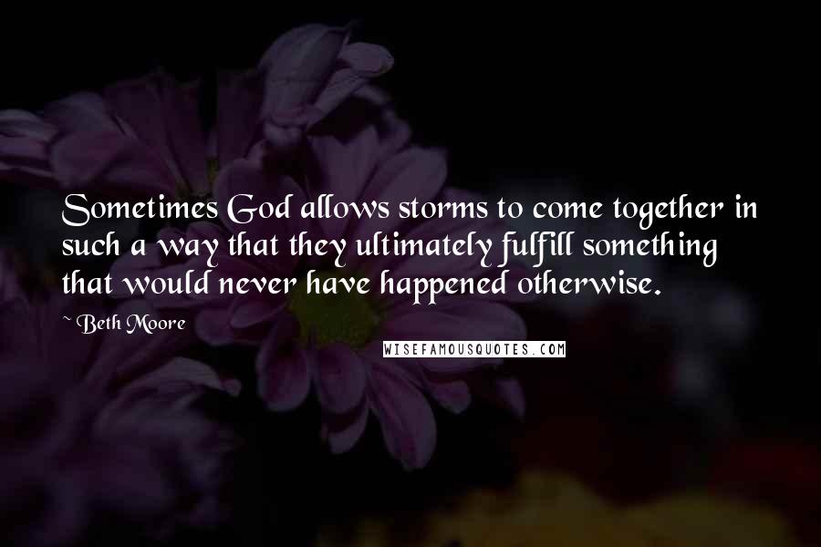 Beth Moore Quotes: Sometimes God allows storms to come together in such a way that they ultimately fulfill something that would never have happened otherwise.