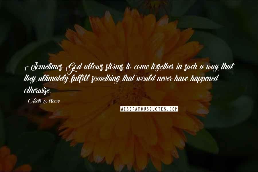 Beth Moore Quotes: Sometimes God allows storms to come together in such a way that they ultimately fulfill something that would never have happened otherwise.